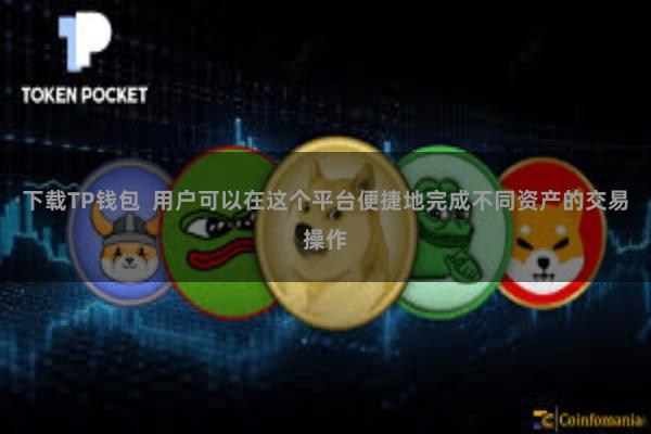 下载TP钱包  用户可以在这个平台便捷地完成不同资产的交易操作
